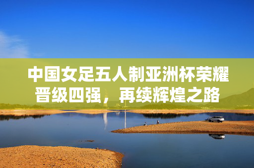 中国女足五人制亚洲杯荣耀晋级四强，再续辉煌之路
