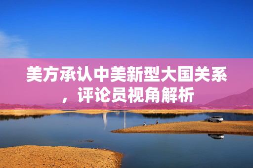 美方承认中美新型大国关系，评论员视角解析