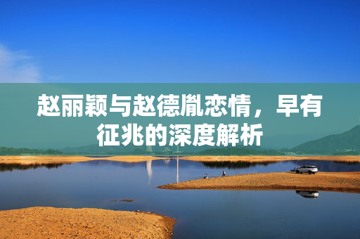 赵丽颖与赵德胤恋情，早有征兆的深度解析