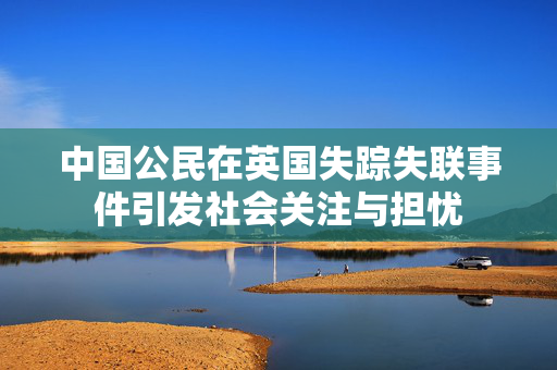 中国公民在英国失踪失联事件引发社会关注与担忧