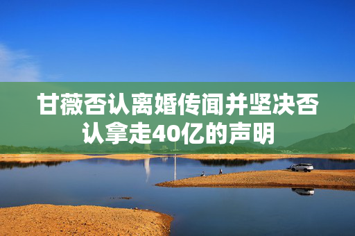 甘薇否认离婚传闻并坚决否认拿走40亿的声明