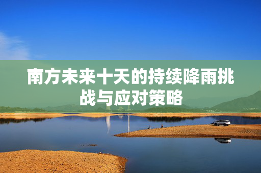 南方未来十天的持续降雨挑战与应对策略