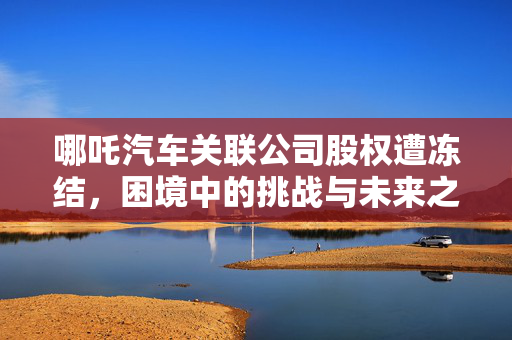 哪吒汽车关联公司股权遭冻结，困境中的挑战与未来之路