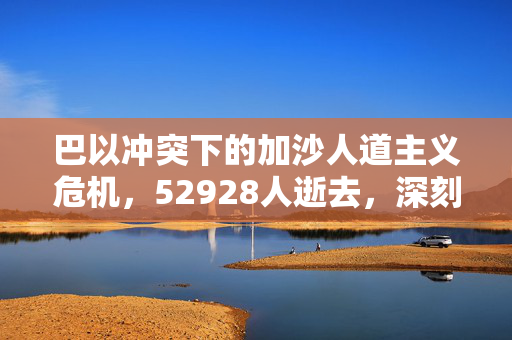巴以冲突下的加沙人道主义危机，52928人逝去，深刻反思的时刻