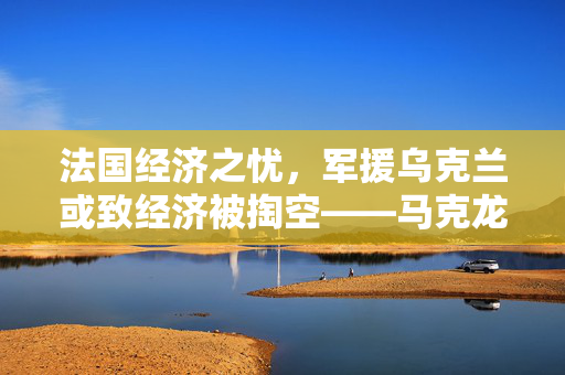 法国经济之忧，军援乌克兰或致经济被掏空——马克龙警告