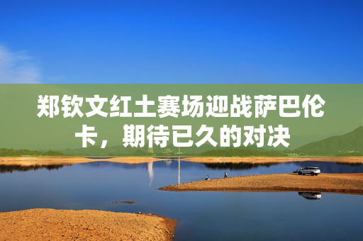 郑钦文红土赛场迎战萨巴伦卡，期待已久的对决
