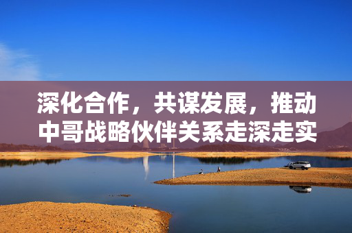 深化合作，共谋发展，推动中哥战略伙伴关系走深走实的路径探索