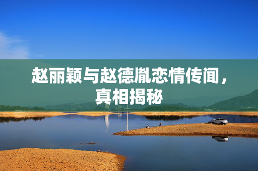 赵丽颖与赵德胤恋情传闻，真相揭秘