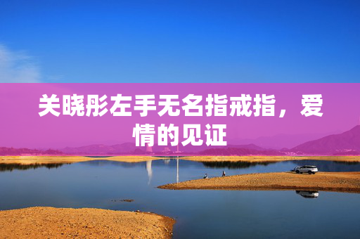 关晓彤左手无名指戒指，爱情的见证