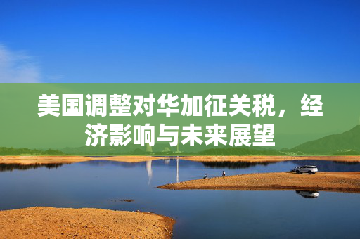 美国调整对华加征关税，经济影响与未来展望