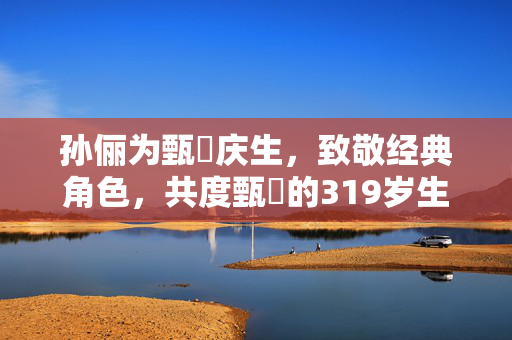 孙俪为甄嬛庆生，致敬经典角色，共度甄嬛的319岁生辰