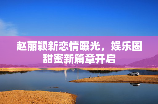 赵丽颖新恋情曝光，娱乐圈甜蜜新篇章开启