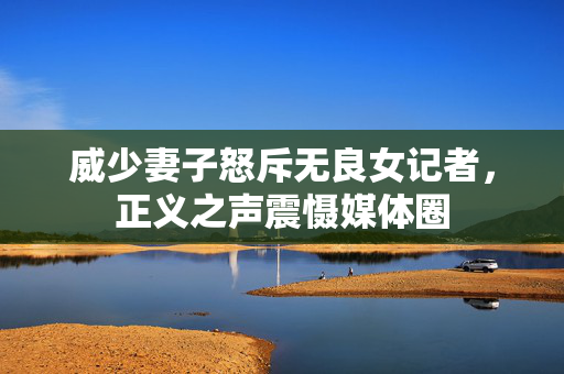 威少妻子怒斥无良女记者，正义之声震慑媒体圈