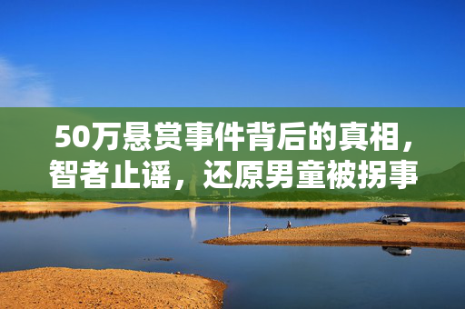 50万悬赏事件背后的真相，智者止谣，还原男童被拐事件的真相