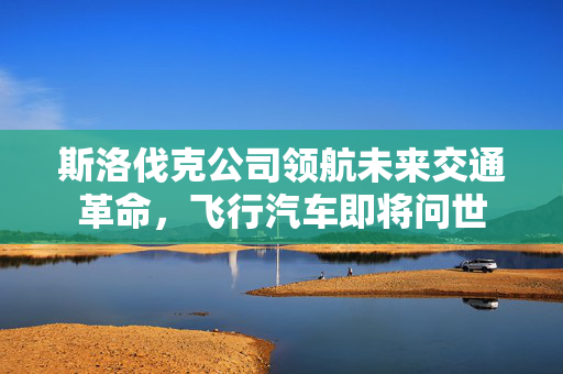 斯洛伐克公司领航未来交通革命，飞行汽车即将问世