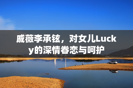戚薇李承铉，对女儿Lucky的深情眷恋与呵护