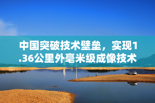 中国突破技术壁垒，实现1.36公里外毫米级成像技术