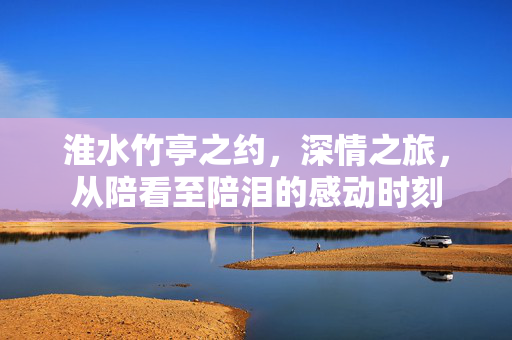 淮水竹亭之约，深情之旅，从陪看至陪泪的感动时刻