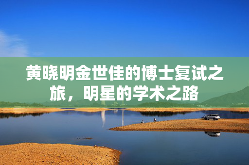 黄晓明金世佳的博士复试之旅，明星的学术之路