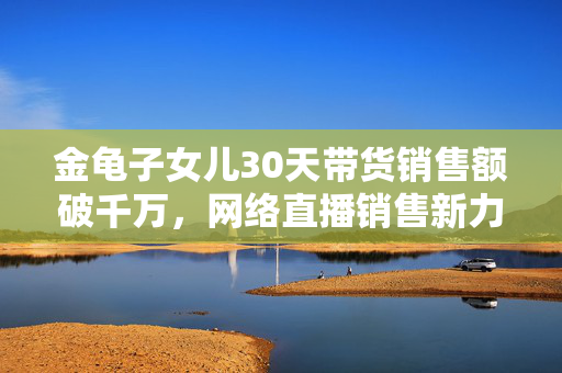 金龟子女儿30天带货销售额破千万，网络直播销售新力量的崛起