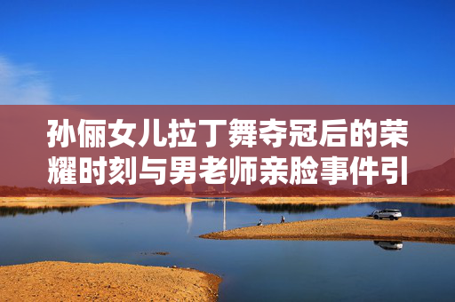 孙俪女儿拉丁舞夺冠后的荣耀时刻与男老师亲脸事件引发的思考