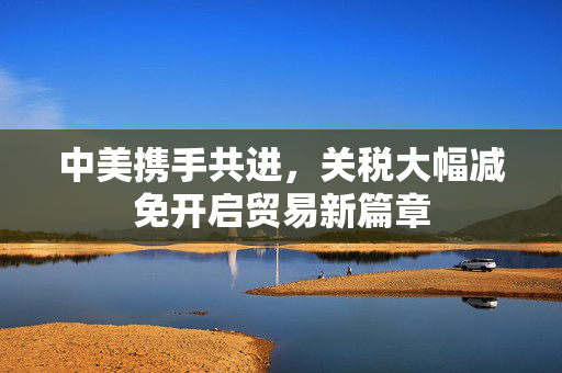 中美携手共进，关税大幅减免开启贸易新篇章