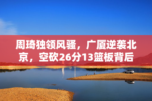 周琦独领风骚，广厦逆袭北京，空砍26分13篮板背后的故事