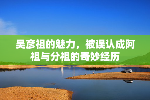 吴彦祖的魅力，被误认成阿祖与分祖的奇妙经历