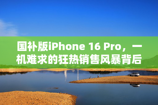 国补版iPhone 16 Pro，一机难求的狂热销售风暴背后