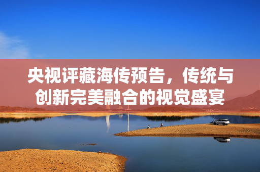 央视评藏海传预告，传统与创新完美融合的视觉盛宴