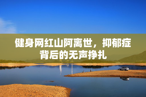 健身网红山阿离世，抑郁症背后的无声挣扎