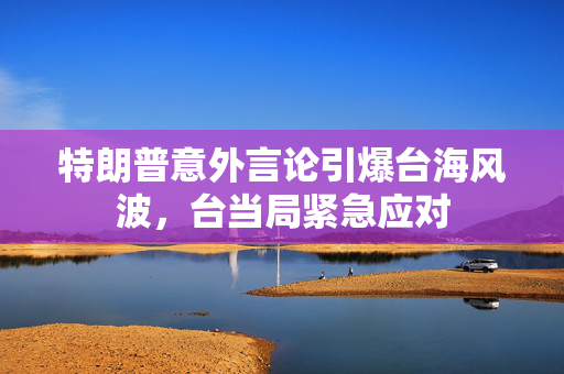 特朗普意外言论引爆台海风波，台当局紧急应对