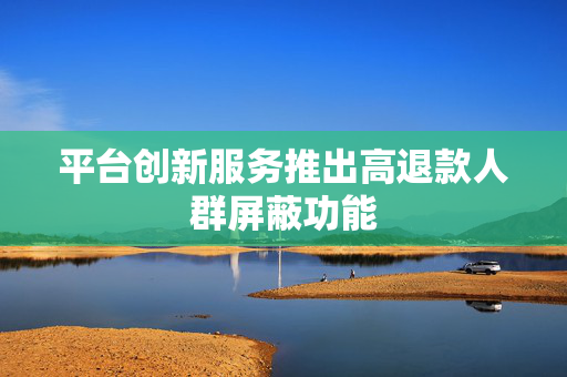平台创新服务推出高退款人群屏蔽功能