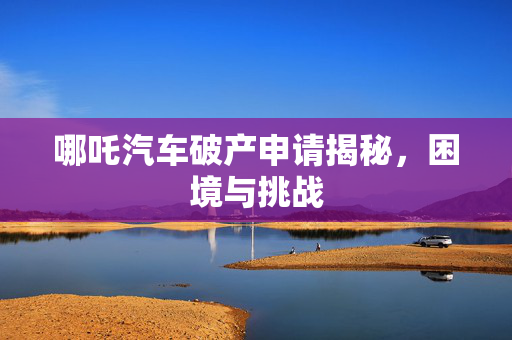 哪吒汽车破产申请揭秘，困境与挑战