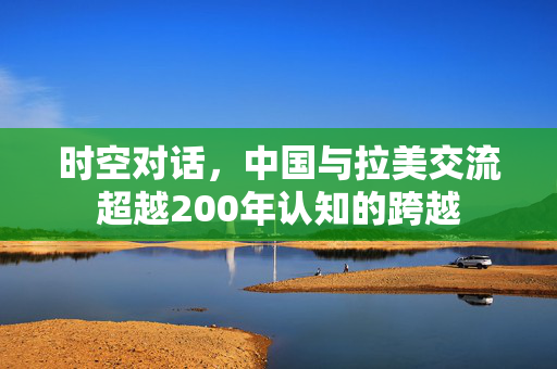 时空对话，中国与拉美交流超越200年认知的跨越