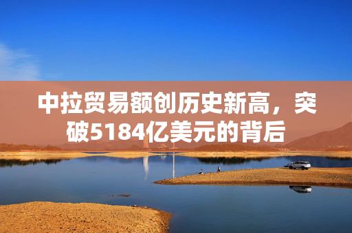 中拉贸易额创历史新高，突破5184亿美元的背后