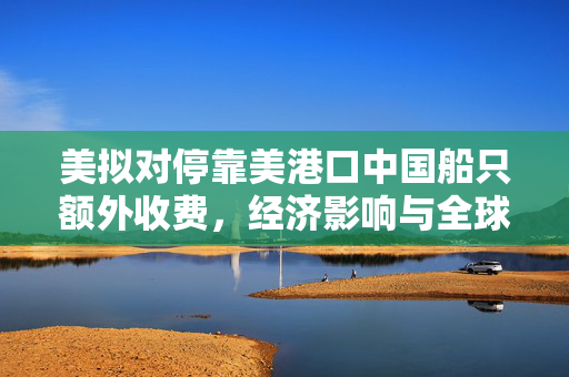 美拟对停靠美港口中国船只额外收费，经济影响与全球航运的微妙平衡
