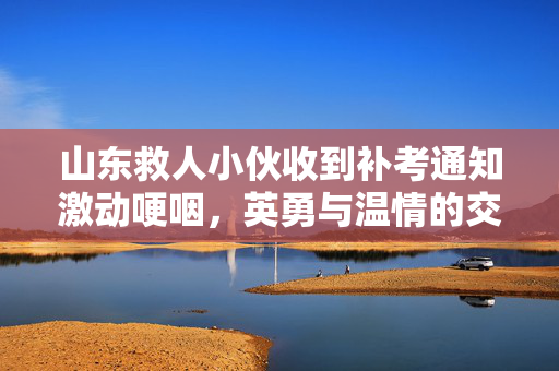 山东救人小伙收到补考通知激动哽咽，英勇与温情的交织