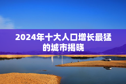 2024年十大人口增长最猛的城市揭晓