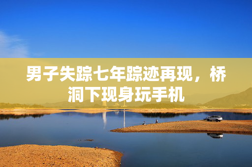 男子失踪七年踪迹再现，桥洞下现身玩手机