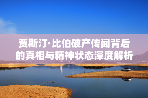 贾斯汀·比伯破产传闻背后的真相与精神状态深度解析