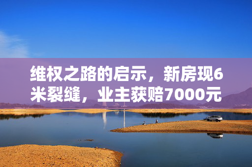 维权之路的启示，新房现6米裂缝，业主获赔7000元