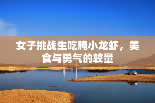 女子挑战生吃腌小龙虾，美食与勇气的较量