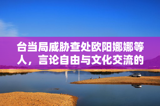 台当局威胁查处欧阳娜娜等人，言论自由与文化交流的困境