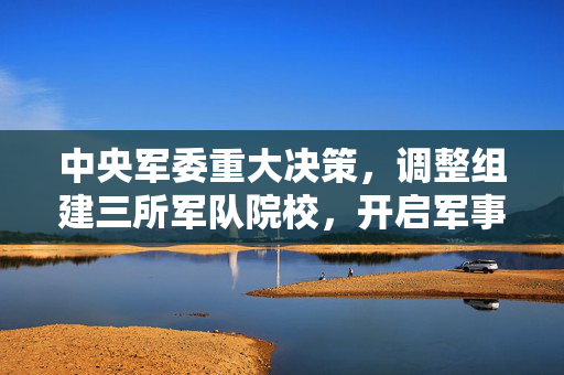 中央军委重大决策，调整组建三所军队院校，开启军事教育新篇章