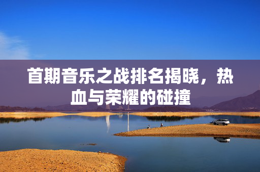 首期音乐之战排名揭晓，热血与荣耀的碰撞