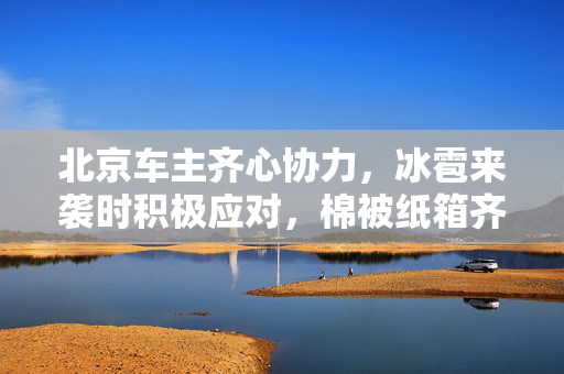 北京车主齐心协力，冰雹来袭时积极应对，棉被纸箱齐上阵