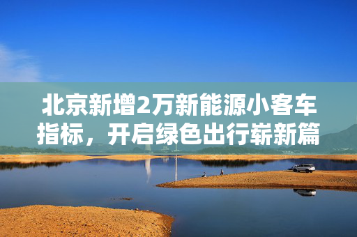 北京新增2万新能源小客车指标，开启绿色出行崭新篇章