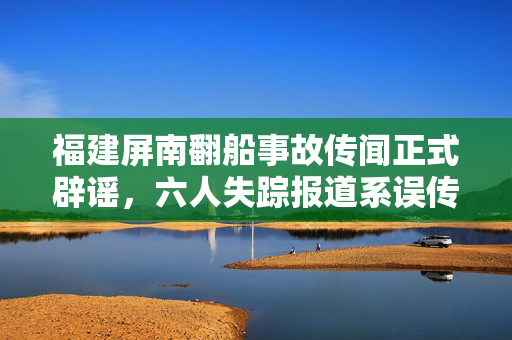 福建屏南翻船事故传闻正式辟谣，六人失踪报道系误传