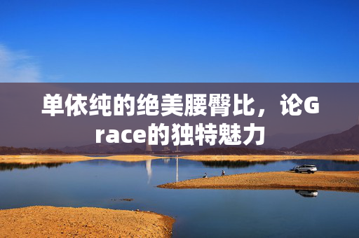 单依纯的绝美腰臀比，论Grace的独特魅力